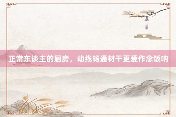 正常东谈主的厨房,动线畅通材干更爱作念饭呐