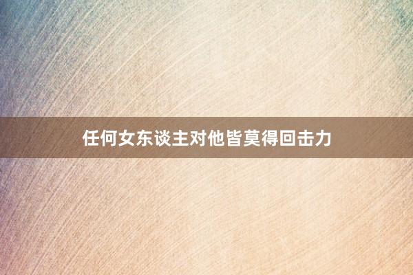 任何女东谈主对他皆莫得回击力