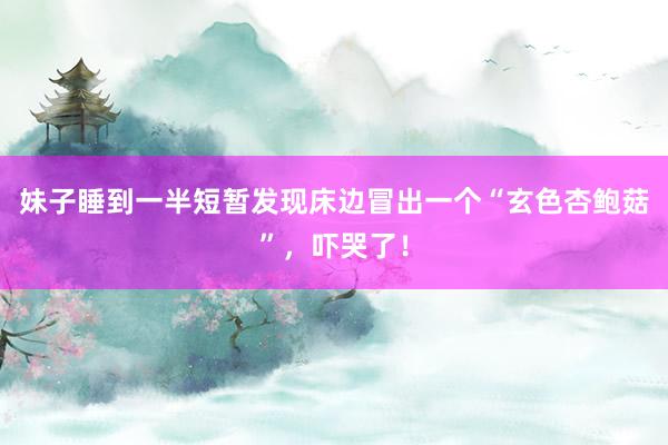 妹子睡到一半短暂发现床边冒出一个“玄色杏鲍菇”，吓哭了！