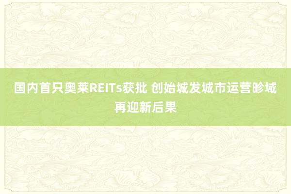 国内首只奥莱REITs获批 创始城发城市运营畛域再迎新后果