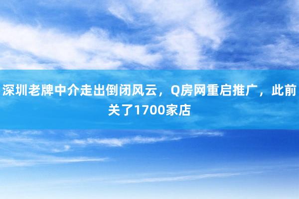 深圳老牌中介走出倒闭风云，Q房网重启推广，此前关了1700家店