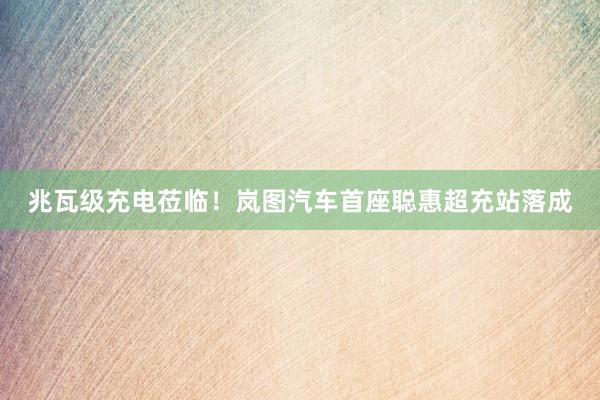兆瓦级充电莅临！岚图汽车首座聪惠超充站落成