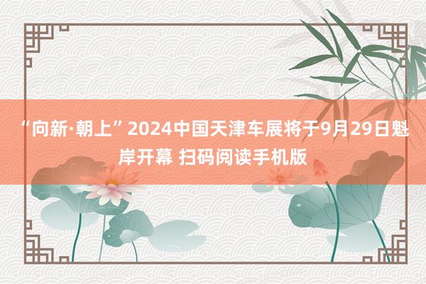 “向新·朝上”2024中国天津车展将于9月29日魁岸开幕 扫码阅读手机版