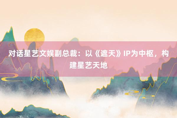 对话星艺文娱副总裁：以《遮天》IP为中枢，构建星艺天地