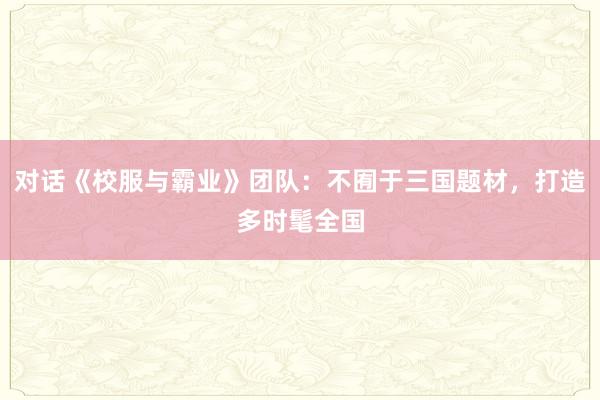 对话《校服与霸业》团队：不囿于三国题材，打造多时髦全国