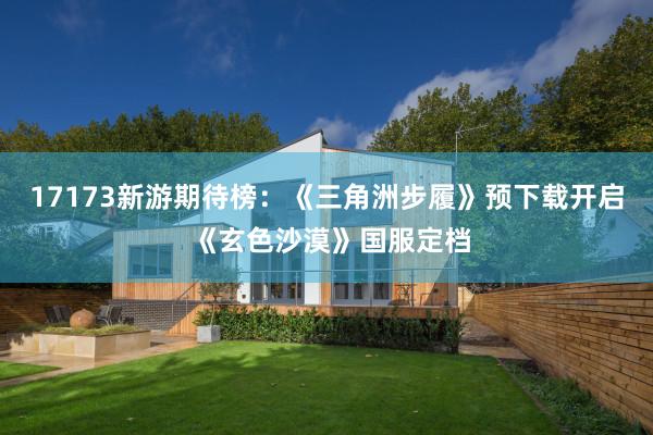 17173新游期待榜：《三角洲步履》预下载开启 《玄色沙漠》国服定档