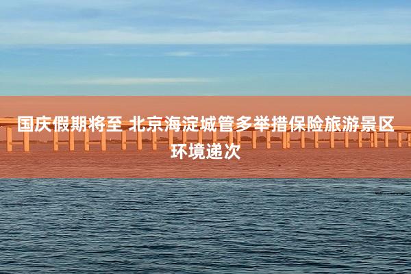 国庆假期将至 北京海淀城管多举措保险旅游景区环境递次