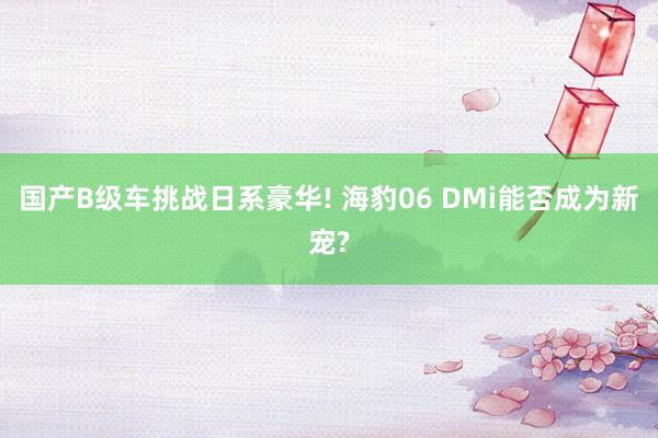 国产B级车挑战日系豪华! 海豹06 DMi能否成为新宠?