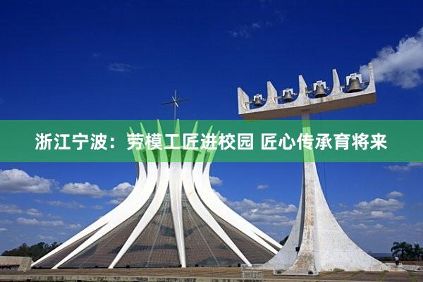 浙江宁波：劳模工匠进校园 匠心传承育将来