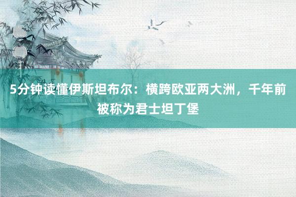 5分钟读懂伊斯坦布尔：横跨欧亚两大洲，千年前被称为君士坦丁堡