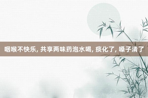 咽喉不快乐, 共享两味药泡水喝, 痰化了, 嗓子清了