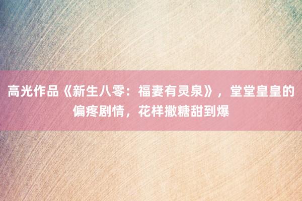 高光作品《新生八零：福妻有灵泉》，堂堂皇皇的偏疼剧情，花样撒糖甜到爆