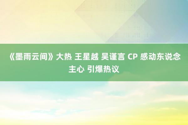 《墨雨云间》大热 王星越 吴谨言 CP 感动东说念主心 引爆热议
