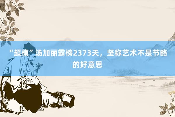 “超模”汤加丽霸榜2373天，坚称艺术不是节略的好意思