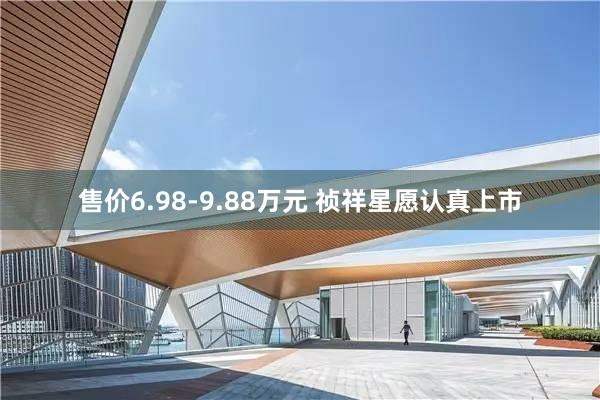 售价6.98-9.88万元 祯祥星愿认真上市