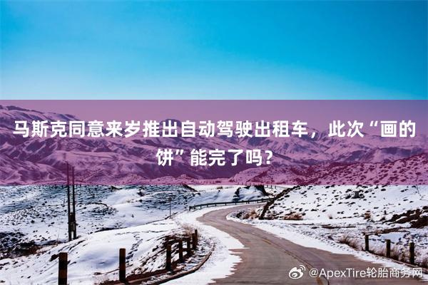 马斯克同意来岁推出自动驾驶出租车，此次“画的饼”能完了吗？
