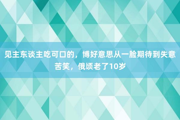 见主东谈主吃可口的，博好意思从一脸期待到失意苦笑，俄顷老了10岁