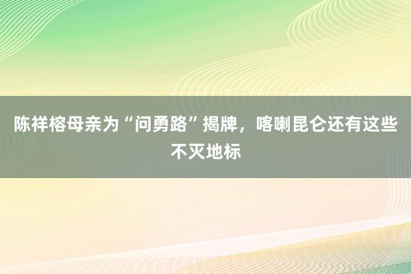 陈祥榕母亲为“问勇路”揭牌，喀喇昆仑还有这些不灭地标