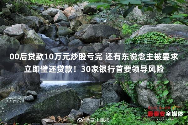 00后贷款10万元炒股亏完 还有东说念主被要求立即璧还贷款！30家银行首要领导风险