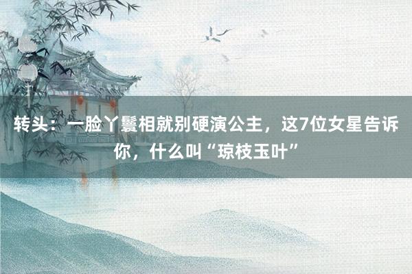 转头：一脸丫鬟相就别硬演公主，这7位女星告诉你，什么叫“琼枝玉叶”