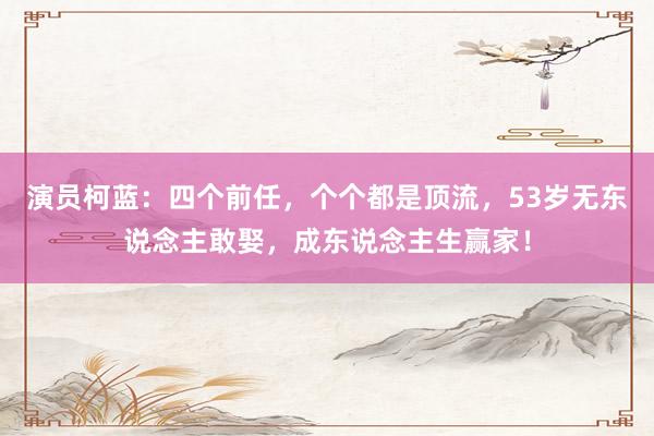 演员柯蓝：四个前任，个个都是顶流，53岁无东说念主敢娶，成东说念主生赢家！