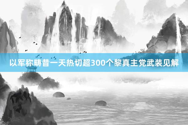 以军称畴昔一天热切超300个黎真主党武装见解