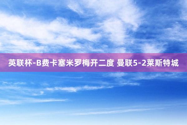 英联杯-B费卡塞米罗梅开二度 曼联5-2莱斯特城