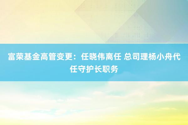 富荣基金高管变更：任晓伟离任 总司理杨小舟代任守护长职务