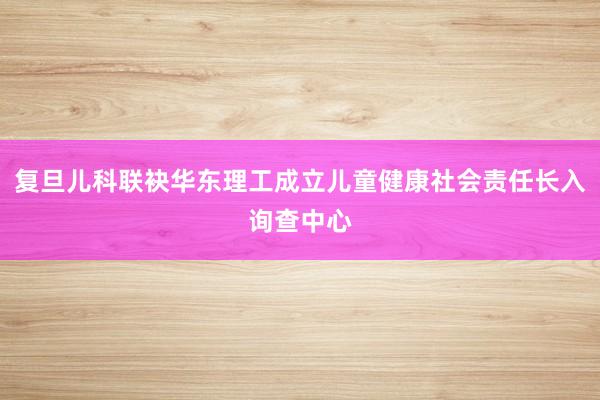 复旦儿科联袂华东理工成立儿童健康社会责任长入询查中心