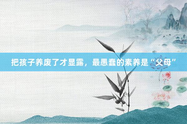 把孩子养废了才显露,最愚蠢的素养是“父母”