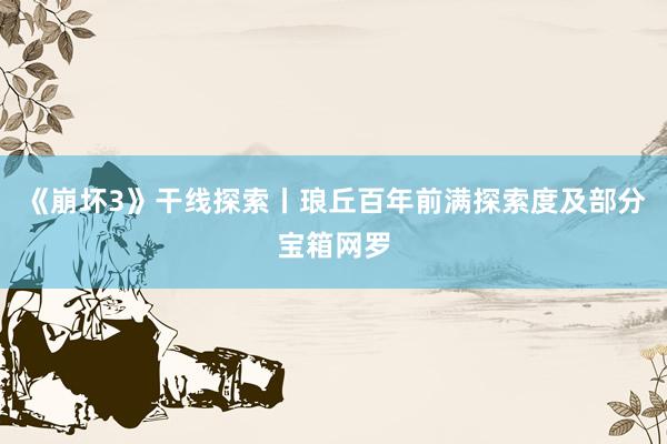 《崩坏3》干线探索丨琅丘百年前满探索度及部分宝箱网罗