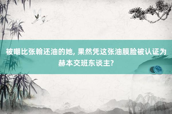 被嘲比张翰还油的她, 果然凭这张油膜脸被认证为赫本交班东谈主?