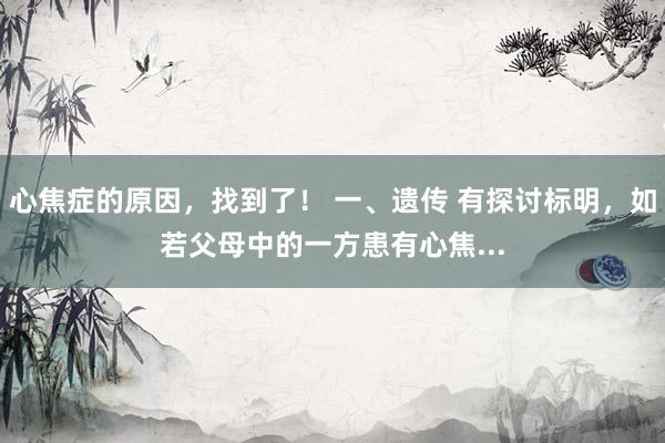 心焦症的原因,找到了! 一、遗传 有探讨标明,如若父母中的一方患有心焦...