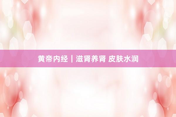 黄帝内经｜滋肾养肾 皮肤水润