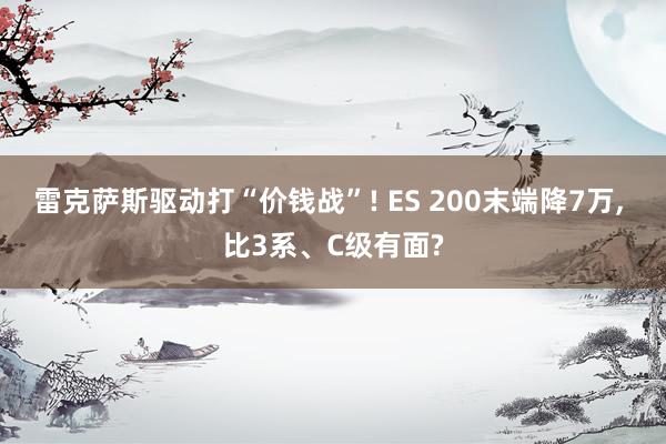 雷克萨斯驱动打“价钱战”! ES 200末端降7万, 比3系、C级有面?