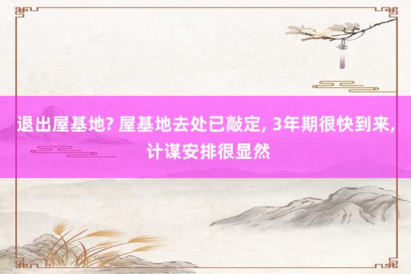 退出屋基地? 屋基地去处已敲定, 3年期很快到来, 计谋安排很显然
