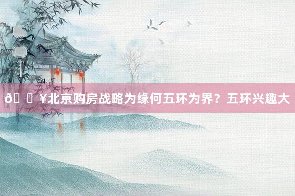 💥北京购房战略为缘何五环为界?五环兴趣大