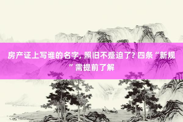 房产证上写谁的名字, 照旧不蹙迫了? 四条“新规”需提前了解