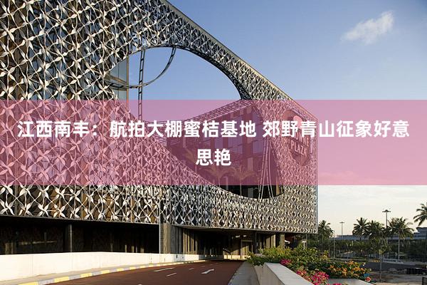 江西南丰：航拍大棚蜜桔基地 郊野青山征象好意思艳