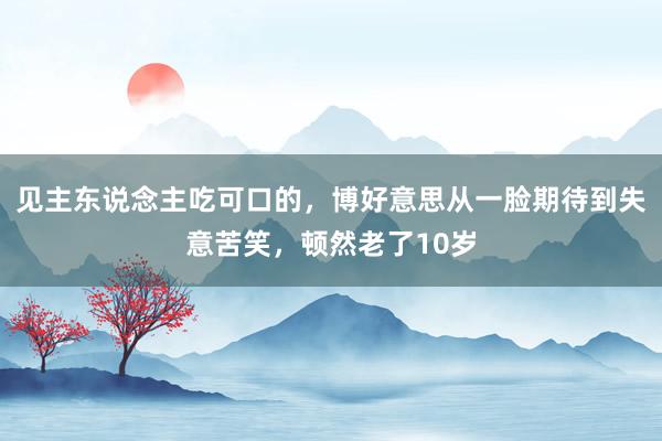 见主东说念主吃可口的，博好意思从一脸期待到失意苦笑，顿然老了10岁